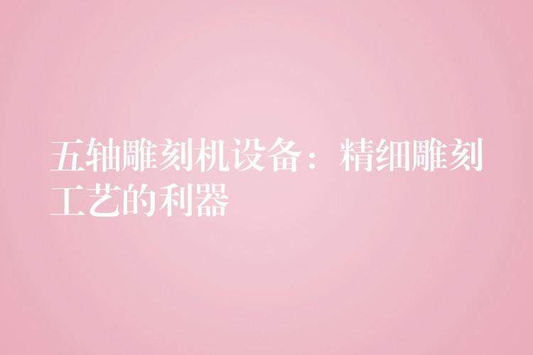 五轴雕刻机设备：精细雕刻工艺的利器