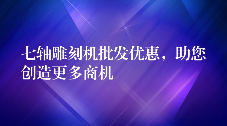 七轴雕刻机批发优惠，助您创造更多商机