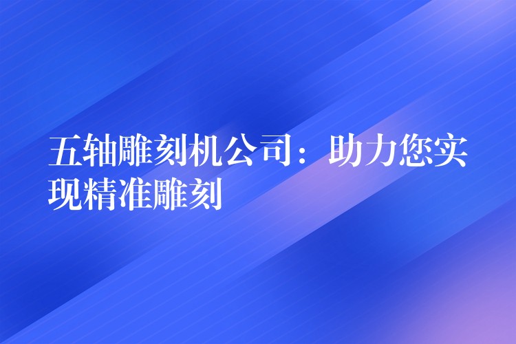 五轴雕刻机公司：助力您实现精准雕刻