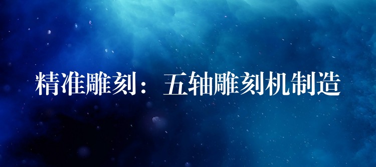 精准雕刻：五轴雕刻机制造