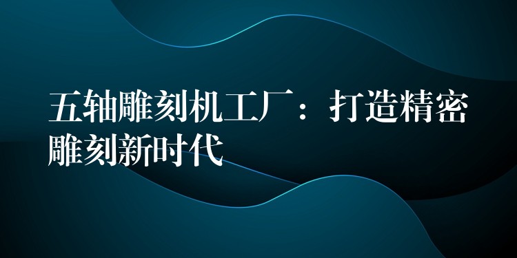 五轴雕刻机工厂：打造精密雕刻新时代