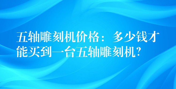 五轴雕刻机价格：多少钱才能买到一台五轴雕刻机？