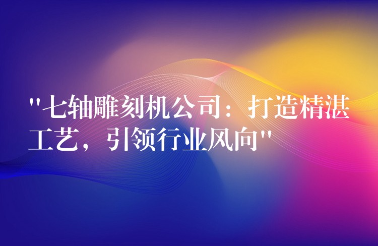 “七轴雕刻机公司：打造精湛工艺，引领行业风向”
