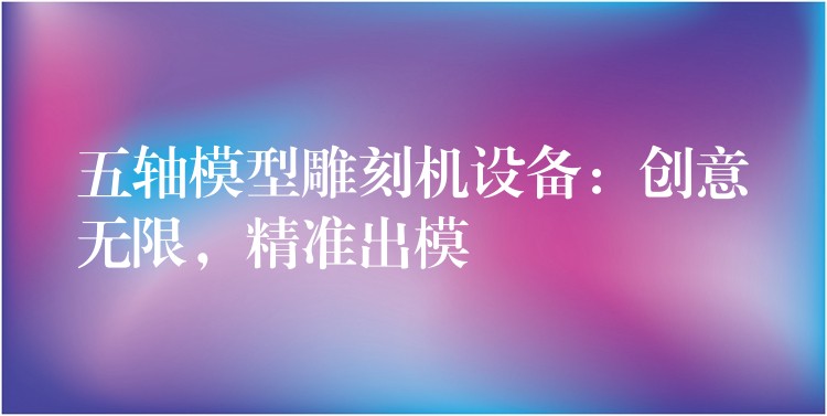 五轴模型雕刻机设备：创意无限，精准出模